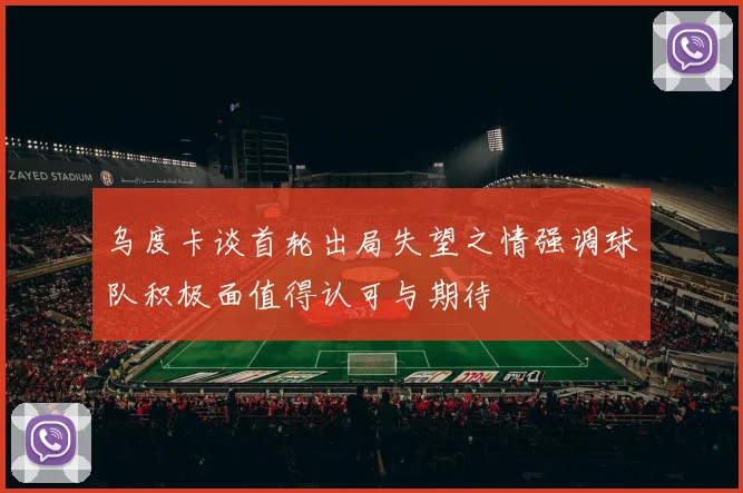 乌度卡谈首轮出局失望之情强调球队积极面值得认可与期待