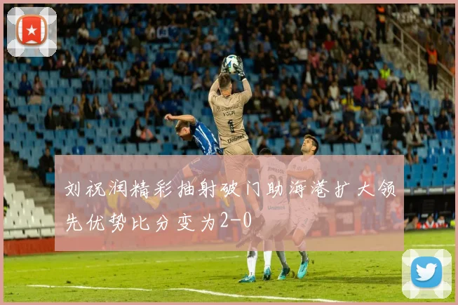 刘祝润精彩抽射破门助海港扩大领先优势比分变为2-0