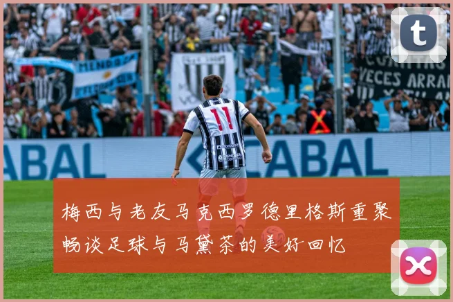 梅西与老友马克西罗德里格斯重聚畅谈足球与马黛茶的美好回忆
