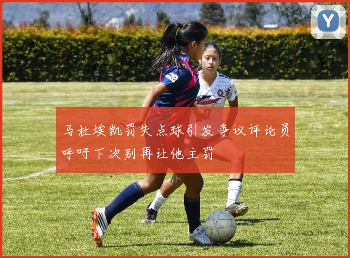 马杜埃凯罚失点球引发争议评论员呼吁下次别再让他主罚