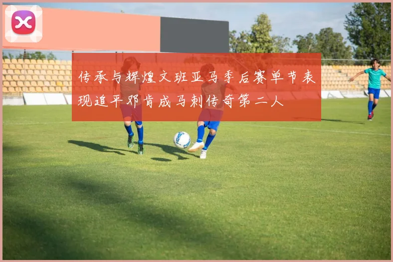 传承与辉煌文班亚马季后赛单节表现追平邓肯成马刺传奇第二人