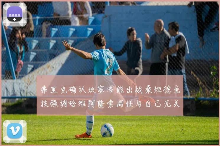 弗里克确认坎塞洛能出战桑坦德竞技强调哈维阿隆索离任与自己无关
