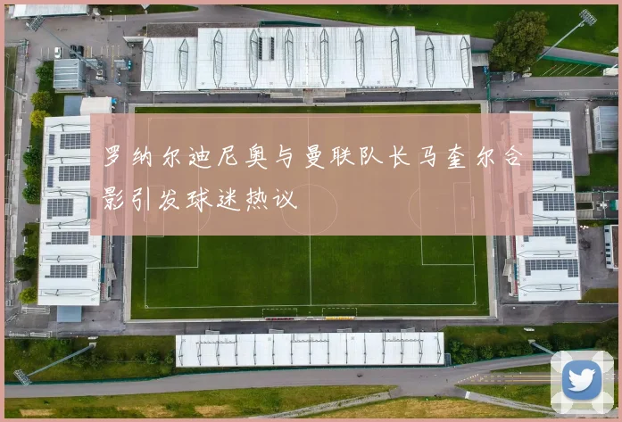 罗纳尔迪尼奥与曼联队长马奎尔合影引发球迷热议
