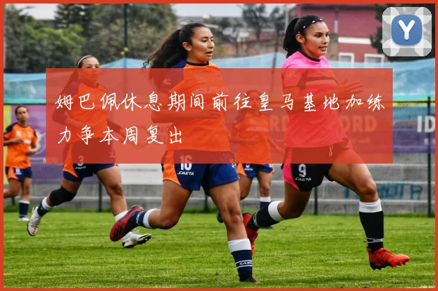姆巴佩休息期间前往皇马基地加练力争本周复出