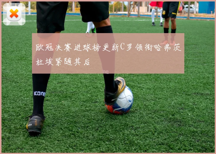 欧冠决赛进球榜更新C罗领衔哈弗茨杜埃紧随其后