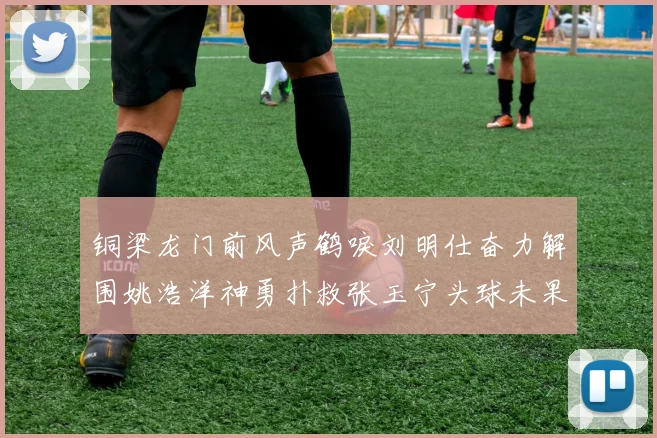 铜梁龙门前风声鹤唳刘明仕奋力解围姚浩洋神勇扑救张玉宁头球未果