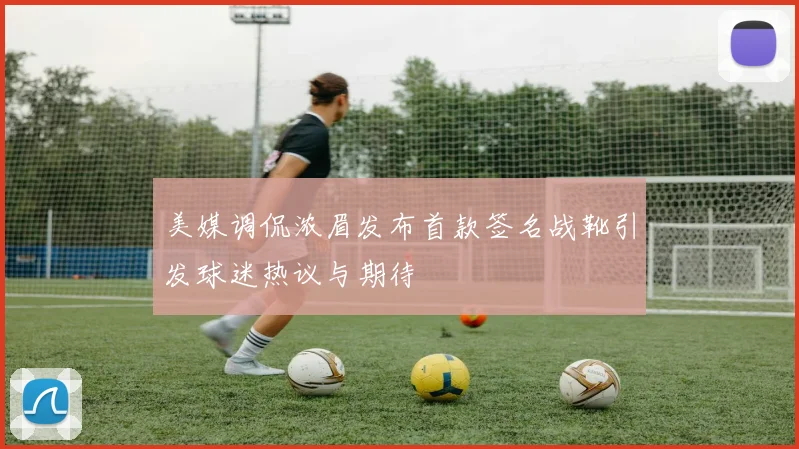 美媒调侃浓眉发布首款签名战靴引发球迷热议与期待