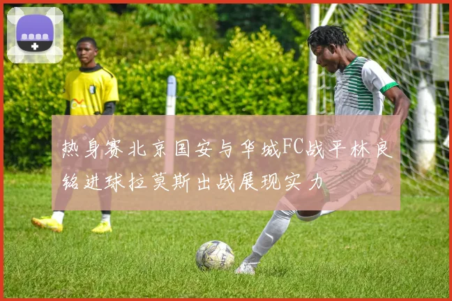 热身赛北京国安与华城FC战平林良铭进球拉莫斯出战展现实力