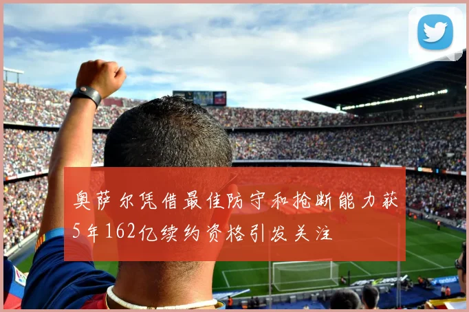 奥萨尔凭借最佳防守和抢断能力获5年162亿续约资格引发关注