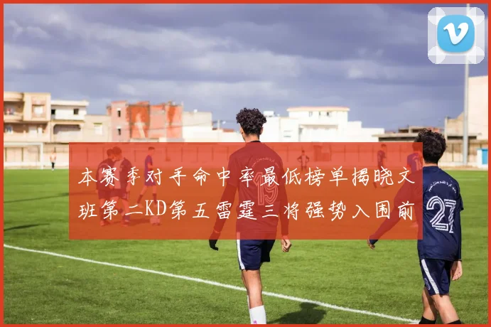 本赛季对手命中率最低榜单揭晓文班第二KD第五雷霆三将强势入围前十