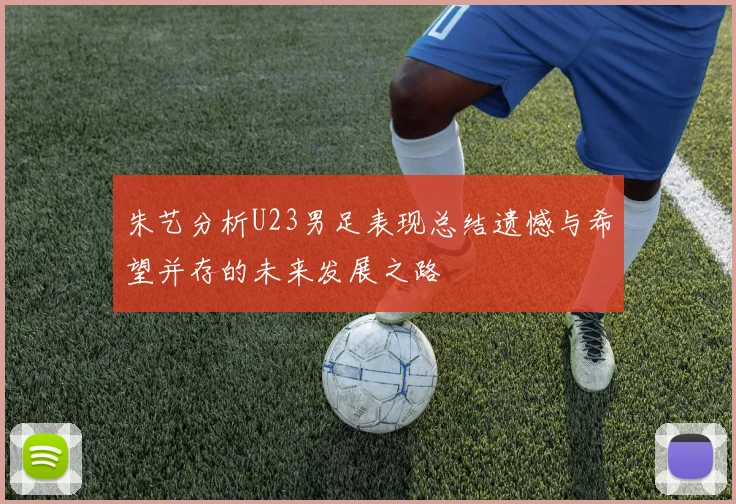 朱艺分析U23男足表现总结遗憾与希望并存的未来发展之路