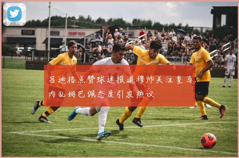 吕迪格点赞球迷报道穆帅关注皇马内乱姆巴佩态度引发热议