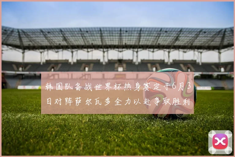 韩国队备战世界杯热身赛定于6月3日对阵萨尔瓦多全力以赴争取胜利
