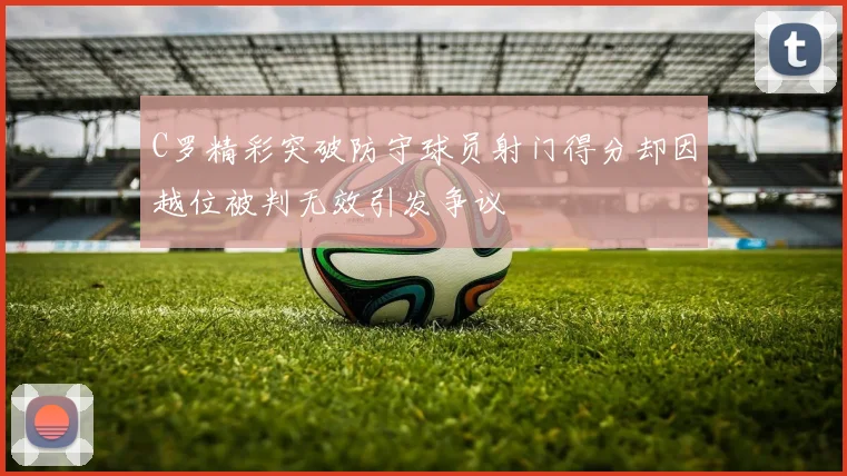 C罗精彩突破防守球员射门得分却因越位被判无效引发争议