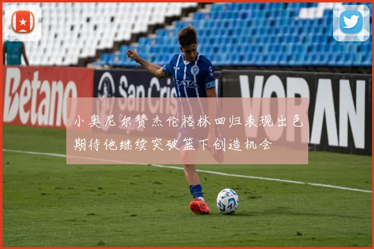 小奥尼尔赞杰伦格林回归表现出色期待他继续突破篮下创造机会
