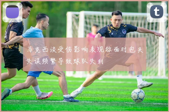 马克西谈受伤影响表现称面对包夹失误频繁导致球队失利