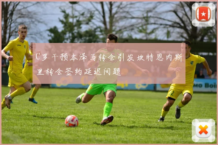 C罗干预本泽马转会引发坎特恩内斯里转会签约延迟问题