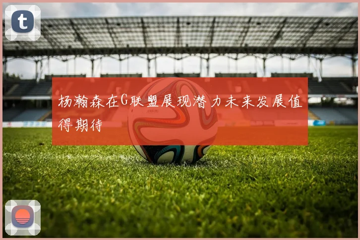 杨瀚森在G联盟展现潜力未来发展值得期待