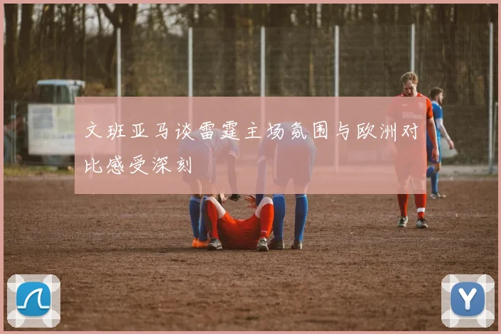 文班亚马谈雷霆主场氛围与欧洲对比感受深刻