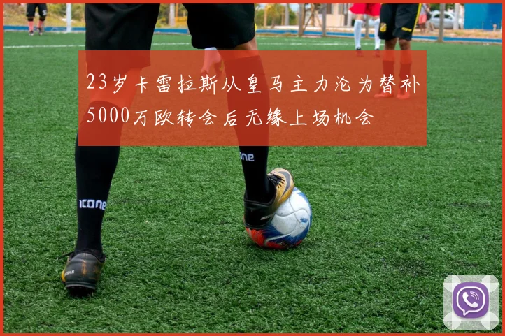 23岁卡雷拉斯从皇马主力沦为替补5000万欧转会后无缘上场机会
