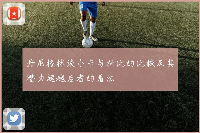 丹尼格林谈小卡与科比的比较及其潜力超越后者的看法