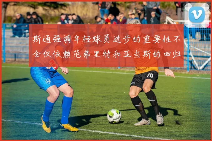 斯通强调年轻球员进步的重要性不会仅依赖范弗里特和亚当斯的回归